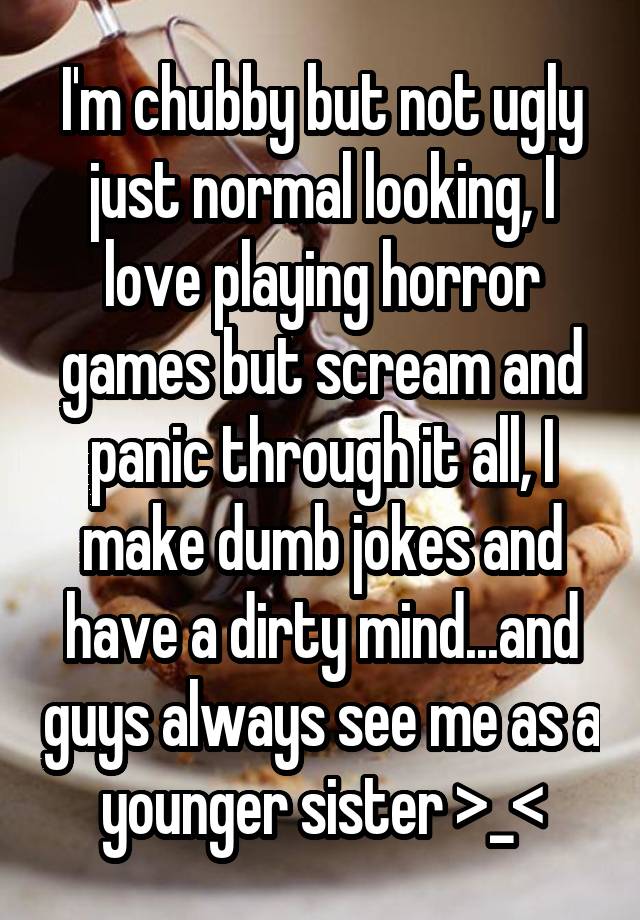 I'm chubby but not ugly just normal looking, I love playing horror games but scream and panic through it all, I make dumb jokes and have a dirty mind...and guys always see me as a younger sister >_<