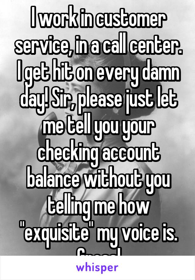 I work in customer service, in a call center. I get hit on every damn day! Sir, please just let me tell you your checking account balance without you telling me how "exquisite" my voice is. Gross!