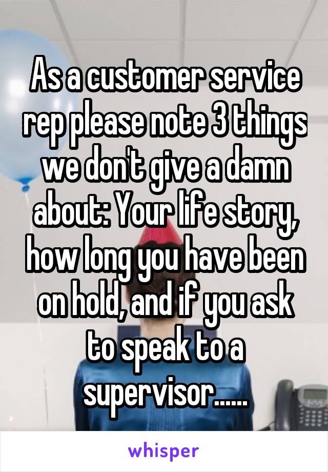 As a customer service rep please note 3 things we don't give a damn about: Your life story, how long you have been on hold, and if you ask to speak to a supervisor......