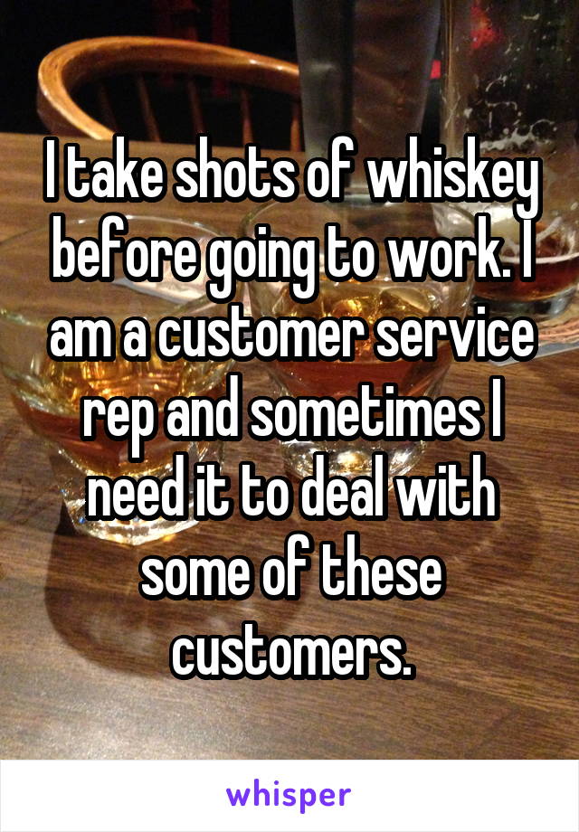 I take shots of whiskey before going to work. I am a customer service rep and sometimes I need it to deal with some of these customers.