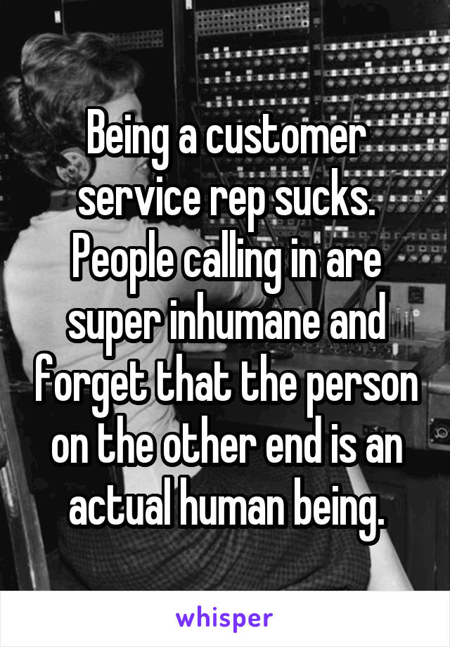 Being a customer service rep sucks. People calling in are super inhumane and forget that the person on the other end is an actual human being.