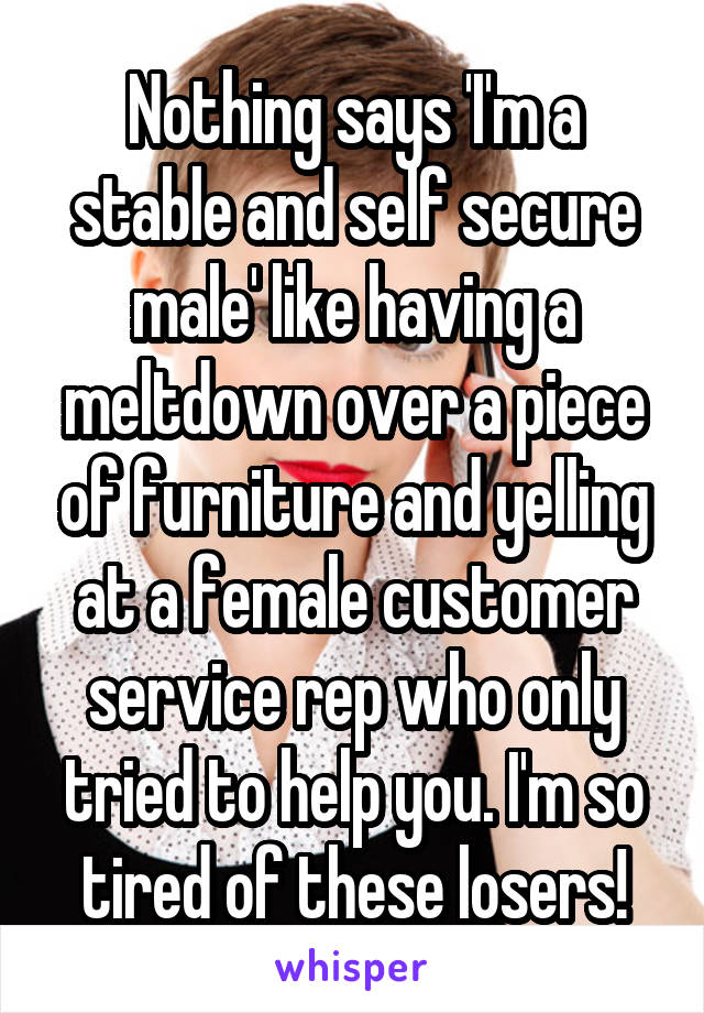 Nothing says 'I'm a stable and self secure male' like having a meltdown over a piece of furniture and yelling at a female customer service rep who only tried to help you. I'm so tired of these losers!