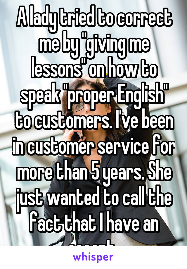 A lady tried to correct me by "giving me lessons" on how to speak "proper English" to customers. I've been in customer service for more than 5 years. She just wanted to call the fact that I have an accent..