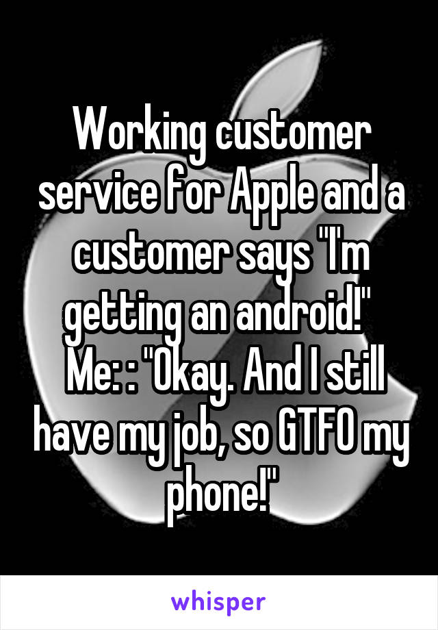 Working customer service for Apple and a customer says "I'm getting an android!" 
 Me: : "Okay. And I still have my job, so GTFO my phone!"