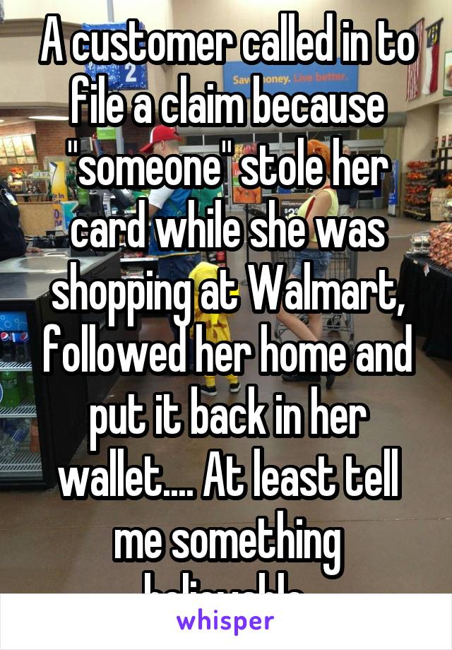 A customer called in to file a claim because "someone" stole her card while she was shopping at Walmart, followed her home and put it back in her wallet.... At least tell me something believable.
