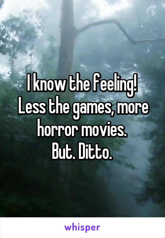 I know the feeling! 
Less the games, more horror movies. 
But. Ditto. 