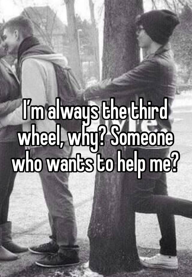 I’m always the third wheel, why? Someone who wants to help me?