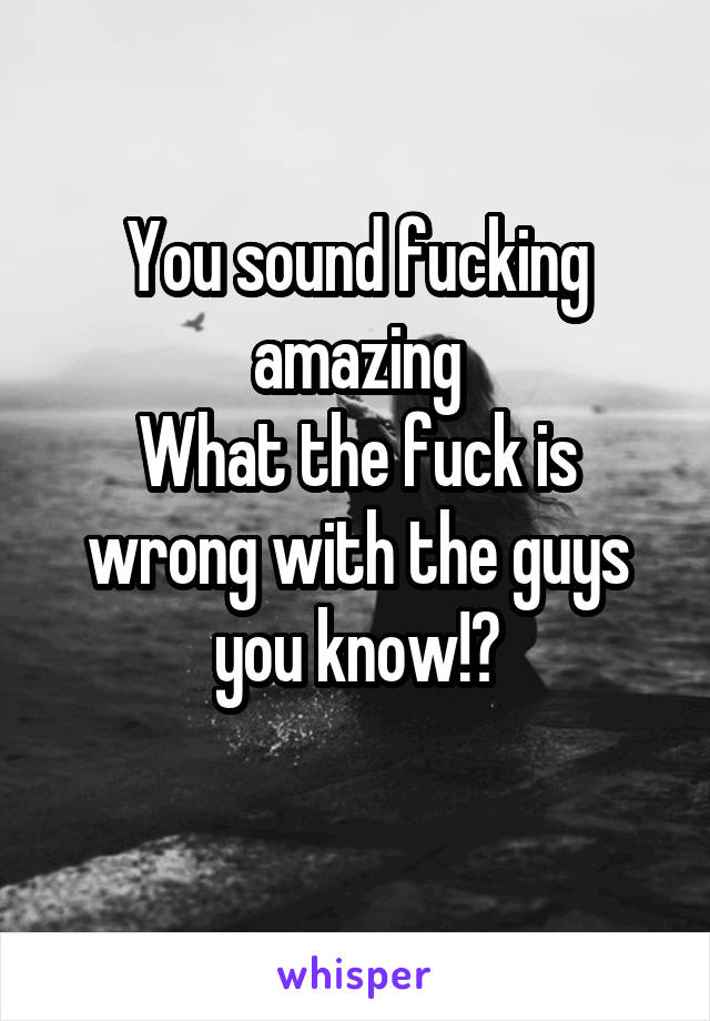 You sound fucking amazing
What the fuck is wrong with the guys you know!?
