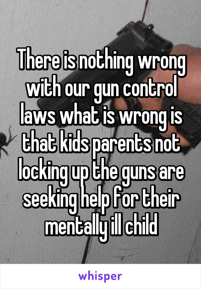 There is nothing wrong with our gun control laws what is wrong is that kids parents not locking up the guns are seeking help for their mentally ill child