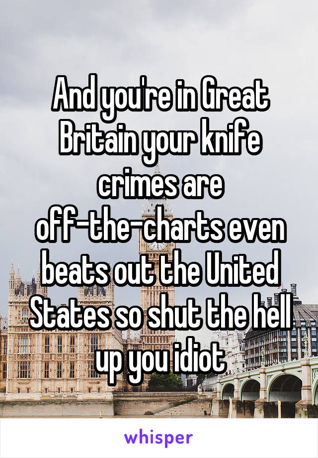 And you're in Great Britain your knife crimes are off-the-charts even beats out the United States so shut the hell up you idiot