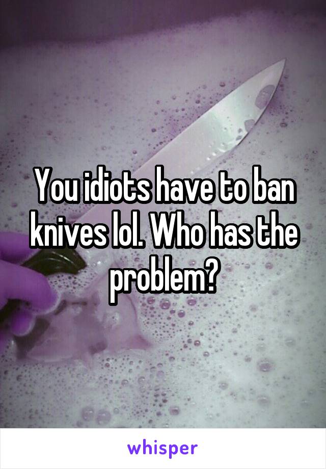 You idiots have to ban knives lol. Who has the problem?