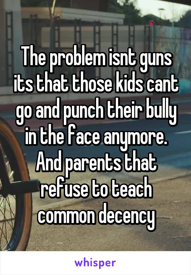 The problem isnt guns its that those kids cant go and punch their bully in the face anymore. And parents that refuse to teach common decency