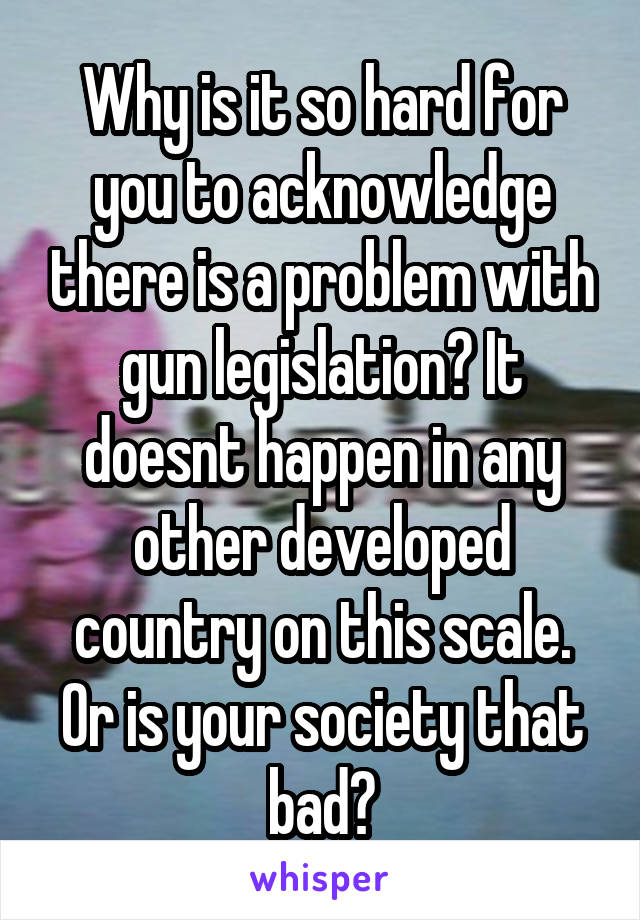 Why is it so hard for you to acknowledge there is a problem with gun legislation? It doesnt happen in any other developed country on this scale. Or is your society that bad?