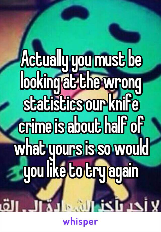 Actually you must be looking at the wrong statistics our knife crime is about half of what yours is so would you like to try again