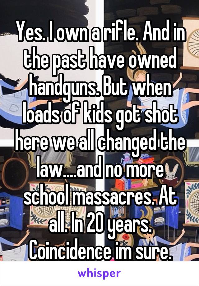 Yes. I own a rifle. And in the past have owned handguns. But when loads of kids got shot here we all changed the law....and no more school massacres. At all. In 20 years. Coincidence im sure.