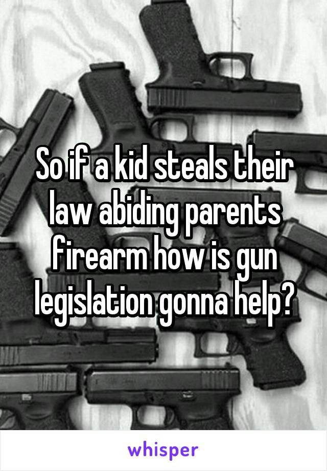 So if a kid steals their law abiding parents firearm how is gun legislation gonna help?