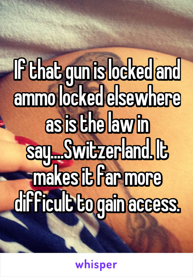 If that gun is locked and ammo locked elsewhere as is the law in say....Switzerland. It makes it far more difficult to gain access.