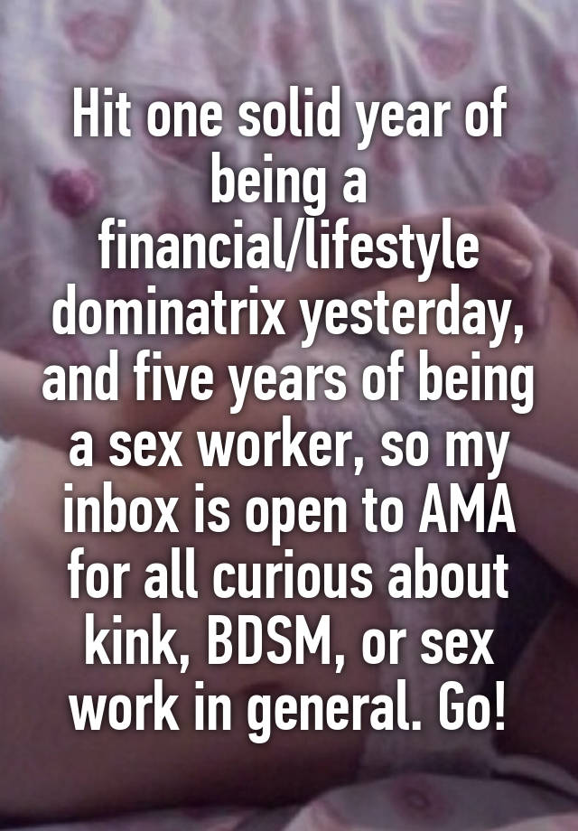 Hit one solid year of being a financial/lifestyle dominatrix yesterday, and five years of being a sex worker, so my inbox is open to AMA for all curious about kink, BDSM, or sex work in general. Go!