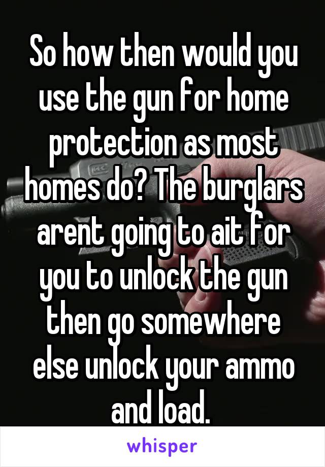 So how then would you use the gun for home protection as most homes do? The burglars arent going to ait for you to unlock the gun then go somewhere else unlock your ammo and load. 