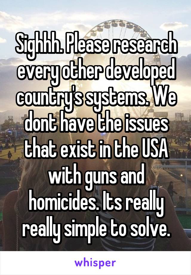 Sighhh. Please research every other developed country's systems. We dont have the issues that exist in the USA with guns and homicides. Its really really simple to solve.