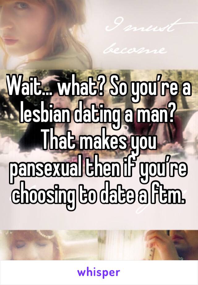 Wait... what? So you’re a lesbian dating a man? That makes you pansexual then if you’re choosing to date a ftm.