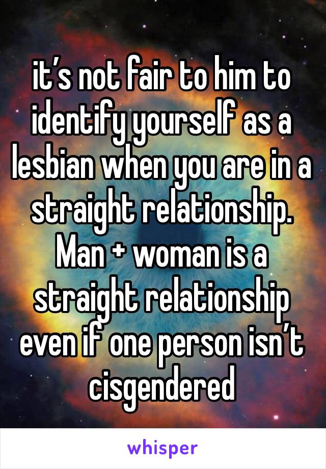 it’s not fair to him to identify yourself as a lesbian when you are in a straight relationship. Man + woman is a straight relationship even if one person isn’t cisgendered 