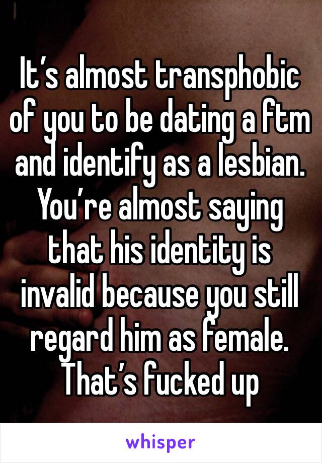 It’s almost transphobic of you to be dating a ftm  and identify as a lesbian. You’re almost saying that his identity is invalid because you still regard him as female. That’s fucked up 