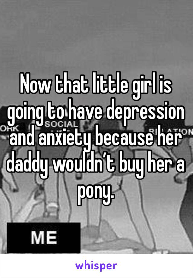 Now that little girl is going to have depression and anxiety because her daddy wouldn’t buy her a pony. 