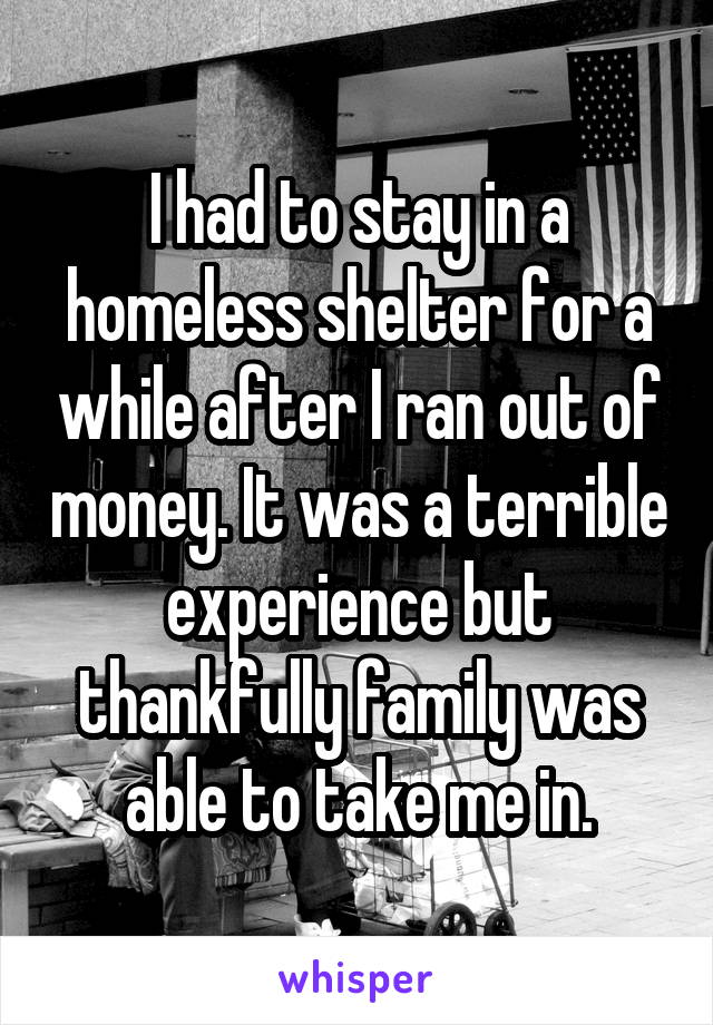 I had to stay in a homeless shelter for a while after I ran out of money. It was a terrible experience but thankfully family was able to take me in.