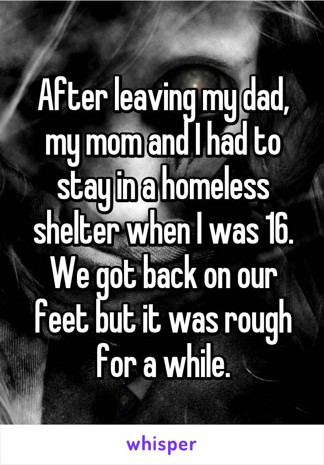 After leaving my dad, my mom and I had to stay in a homeless shelter when I was 16. We got back on our feet but it was rough for a while.