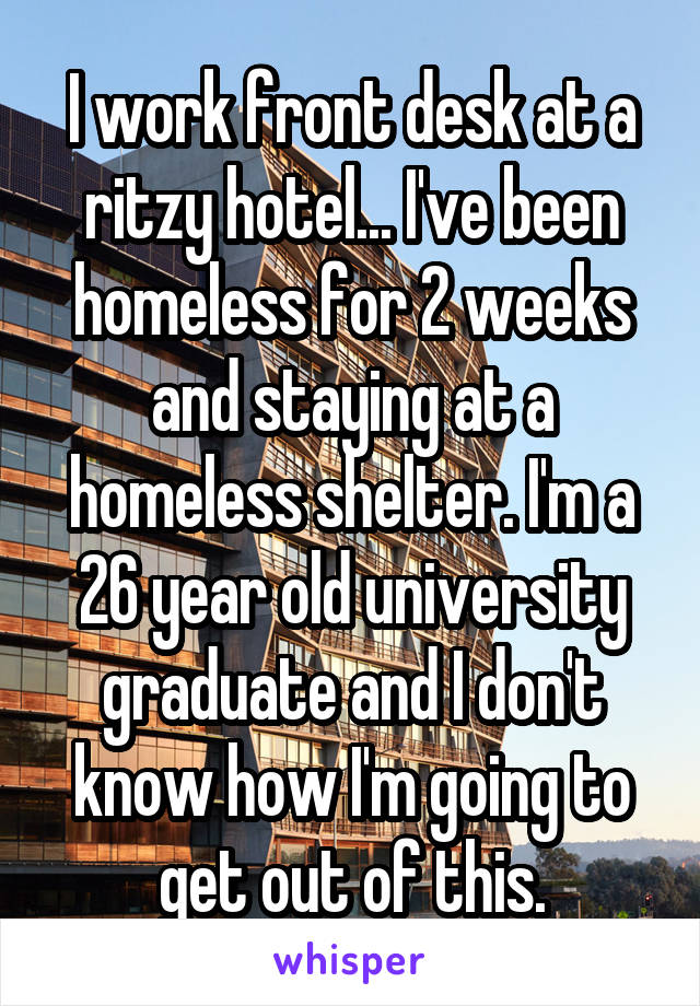 I work front desk at a ritzy hotel... I've been homeless for 2 weeks and staying at a homeless shelter. I'm a 26 year old university graduate and I don't know how I'm going to get out of this.
