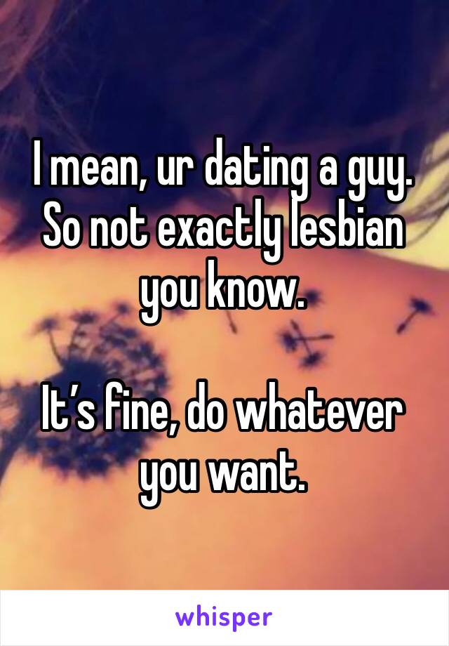 I mean, ur dating a guy. So not exactly lesbian you know. 

It’s fine, do whatever you want. 