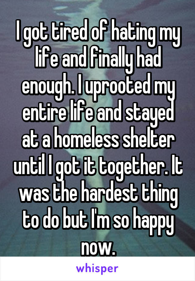 I got tired of hating my life and finally had enough. I uprooted my entire life and stayed at a homeless shelter until I got it together. It was the hardest thing to do but I'm so happy now.