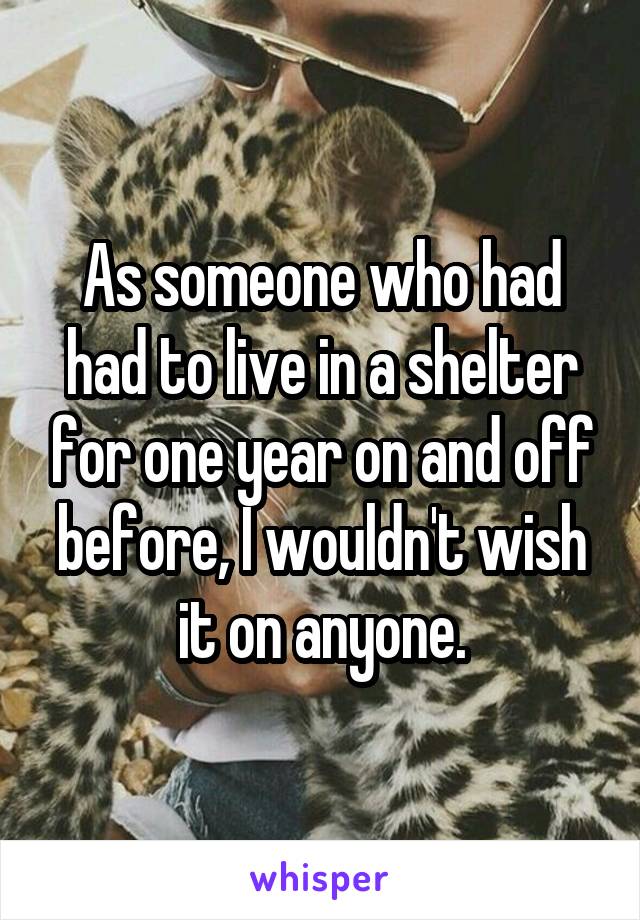 As someone who had had to live in a shelter for one year on and off before, I wouldn't wish it on anyone.