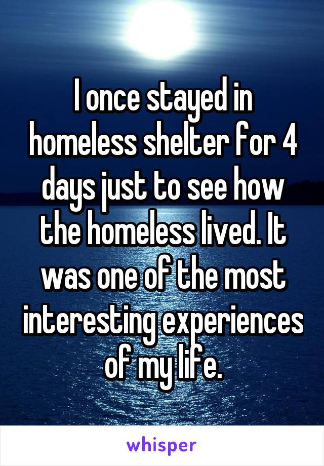 I once stayed in homeless shelter for 4 days just to see how the homeless lived. It was one of the most interesting experiences of my life.