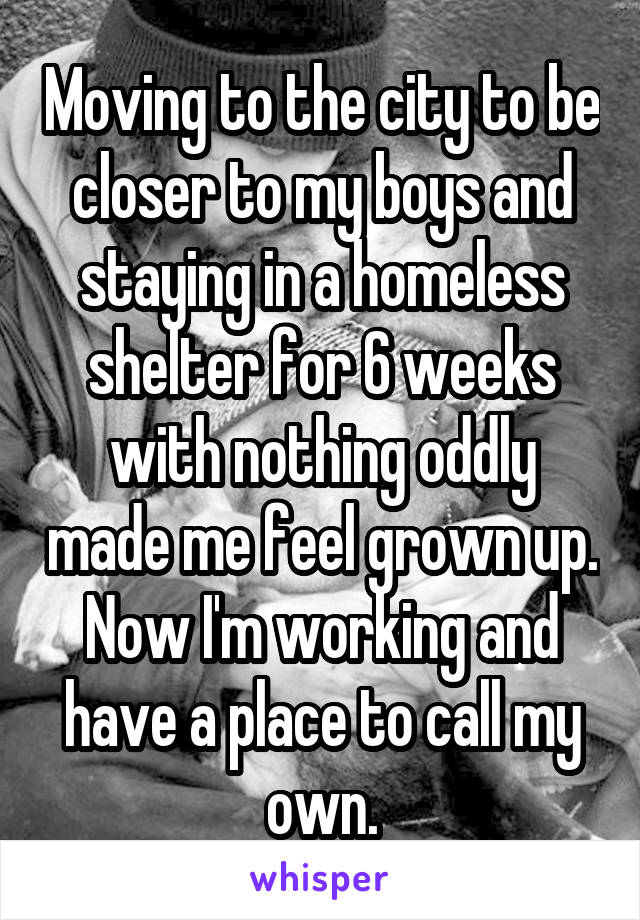 Moving to the city to be closer to my boys and staying in a homeless shelter for 6 weeks with nothing oddly made me feel grown up. Now I'm working and have a place to call my own.