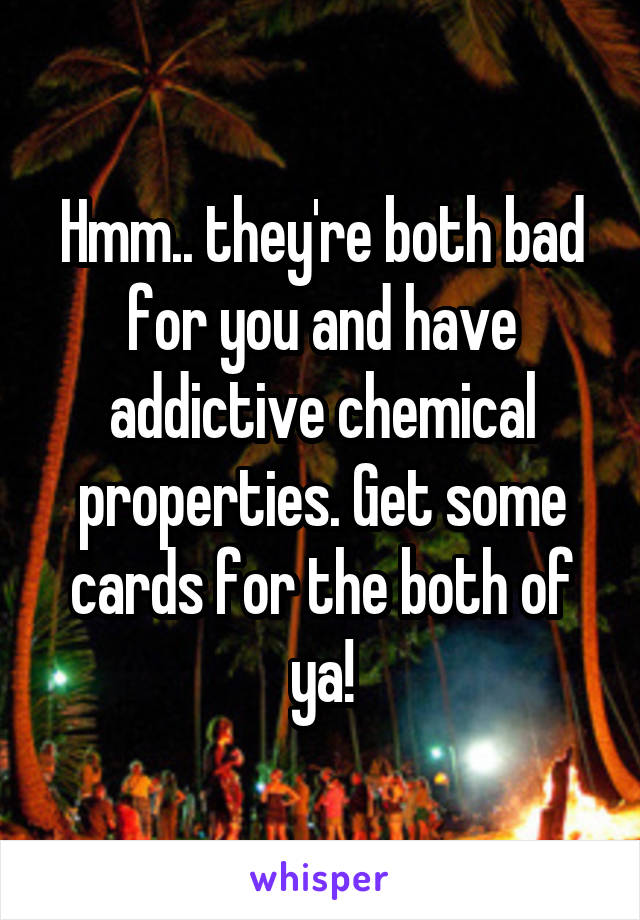 Hmm.. they're both bad for you and have addictive chemical properties. Get some cards for the both of ya!