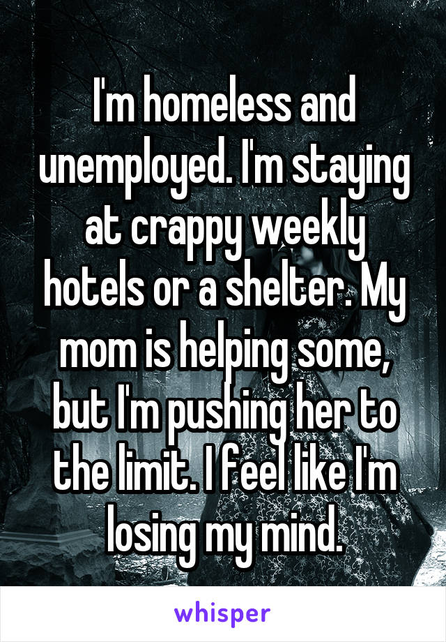 I'm homeless and unemployed. I'm staying at crappy weekly hotels or a shelter. My mom is helping some, but I'm pushing her to the limit. I feel like I'm losing my mind.