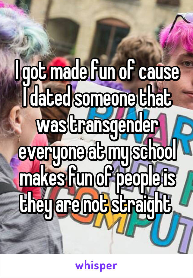 I got made fun of cause I dated someone that was transgender everyone at my school makes fun of people is they are not straight 