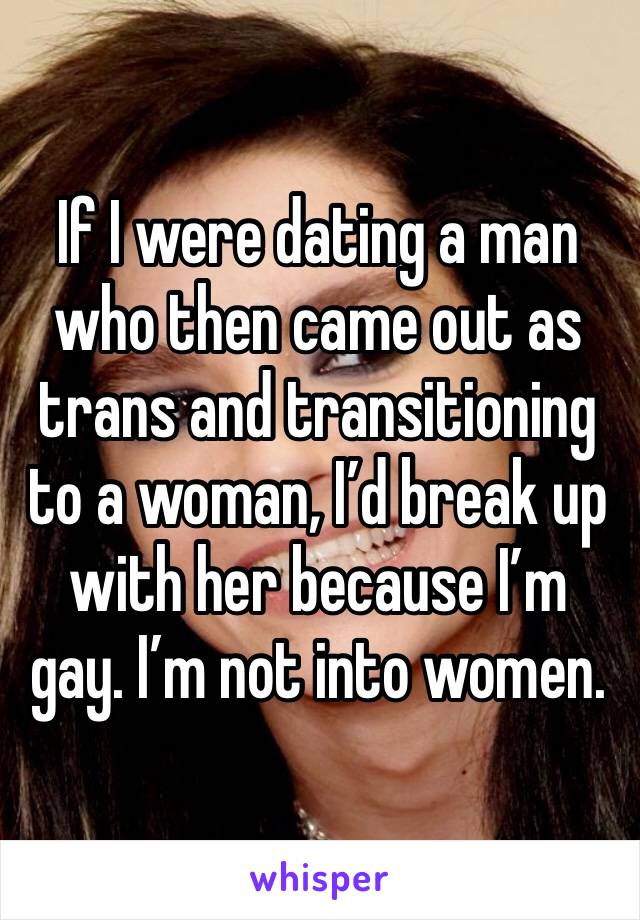 If I were dating a man who then came out as trans and transitioning to a woman, I’d break up with her because I’m gay. I’m not into women. 