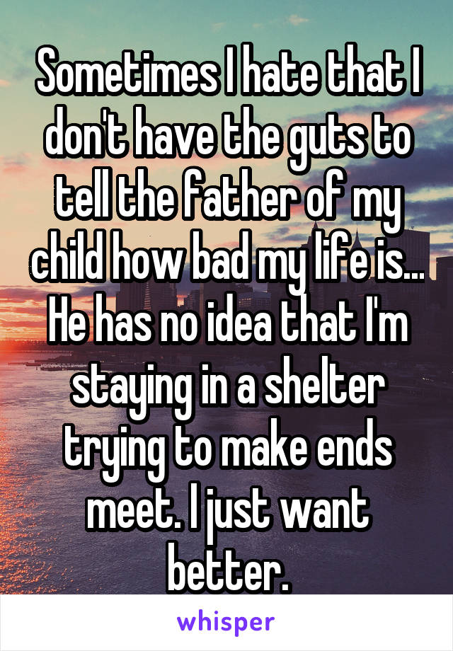 Sometimes I hate that I don't have the guts to tell the father of my child how bad my life is... He has no idea that I'm staying in a shelter trying to make ends meet. I just want better.