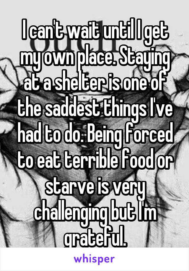 I can't wait until I get my own place. Staying at a shelter is one of the saddest things I've had to do. Being forced to eat terrible food or starve is very challenging but I'm grateful.