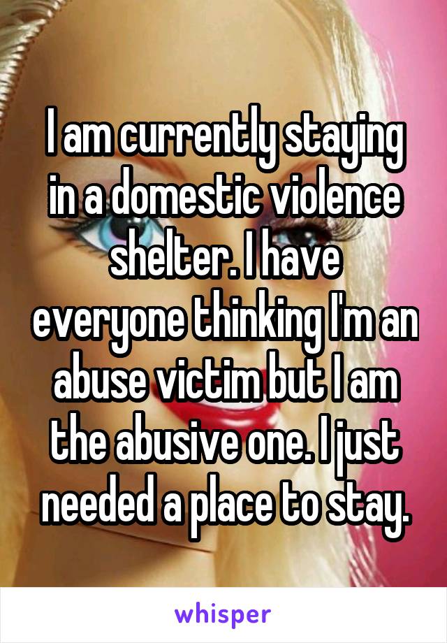 I am currently staying in a domestic violence shelter. I have everyone thinking I'm an abuse victim but I am the abusive one. I just needed a place to stay.