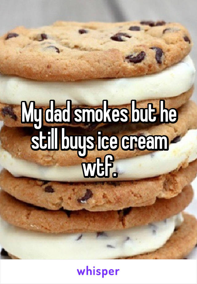 My dad smokes but he still buys ice cream wtf.