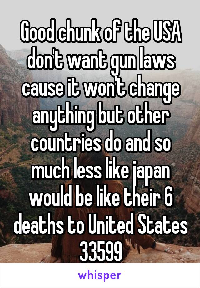 Good chunk of the USA don't want gun laws cause it won't change anything but other countries do and so much less like japan would be like their 6 deaths to United States 33599