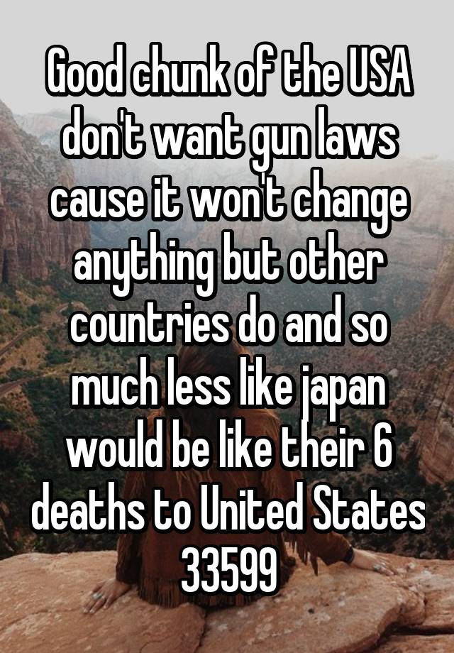 Good chunk of the USA don't want gun laws cause it won't change anything but other countries do and so much less like japan would be like their 6 deaths to United States 33599