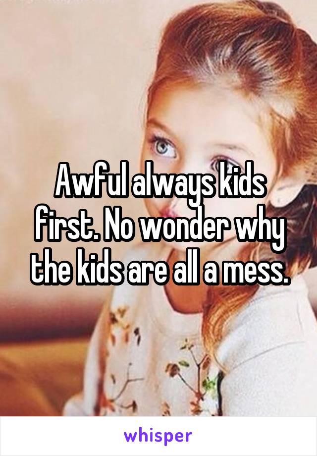 Awful always kids first. No wonder why the kids are all a mess.