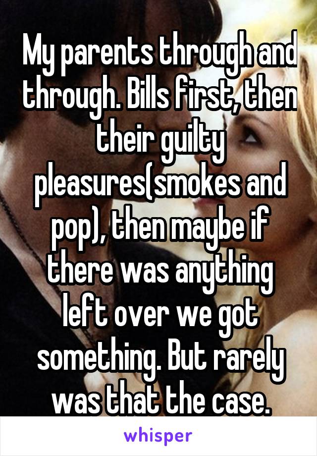 My parents through and through. Bills first, then their guilty pleasures(smokes and pop), then maybe if there was anything left over we got something. But rarely was that the case.