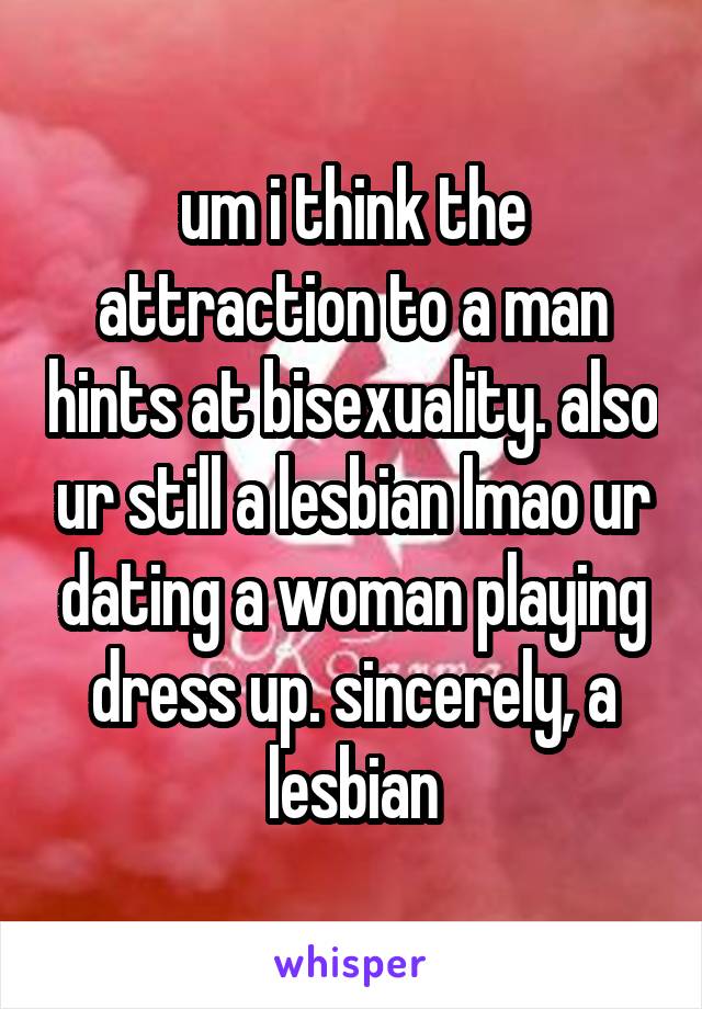 um i think the attraction to a man hints at bisexuality. also ur still a lesbian lmao ur dating a woman playing dress up. sincerely, a lesbian