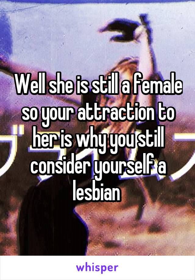 Well she is still a female so your attraction to her is why you still consider yourself a lesbian 